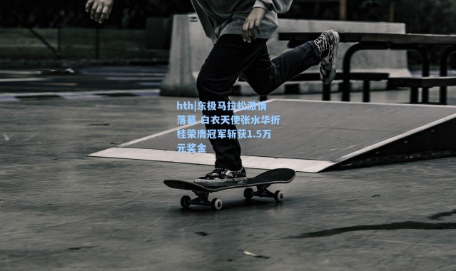 hth|东极马拉松激情落幕 白衣天使张水华折桂荣膺冠军斩获1.5万元奖金