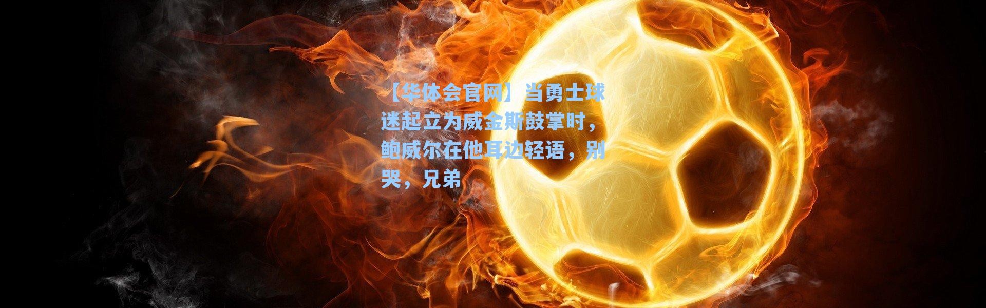 【华体会官网】当勇士球迷起立为威金斯鼓掌时，鲍威尔在他耳边轻语，别哭，兄弟