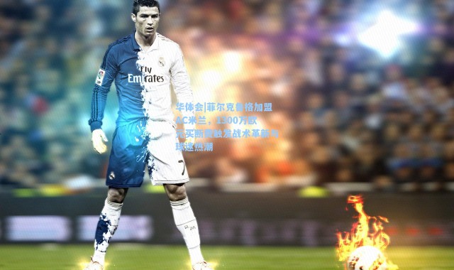 华体会|菲尔克鲁格加盟AC米兰，1300万欧元买断费触发战术革新与球迷热潮