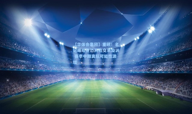 【华体会集团】重磅！名记曝哈登恐再陷交易漩涡 赛季中期离队可能性激增