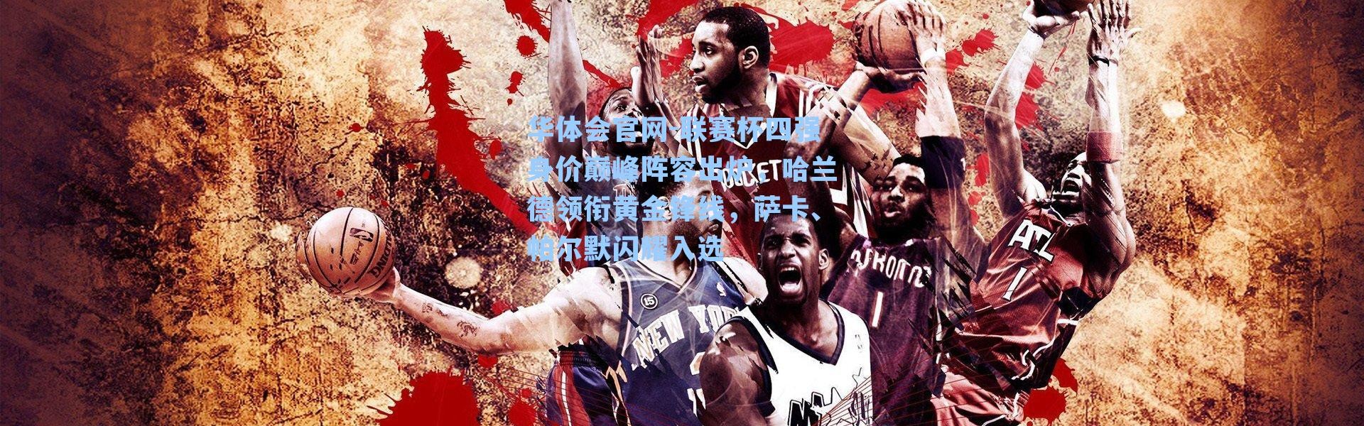 华体会官网-联赛杯四强身价巅峰阵容出炉，哈兰德领衔黄金锋线，萨卡、帕尔默闪耀入选