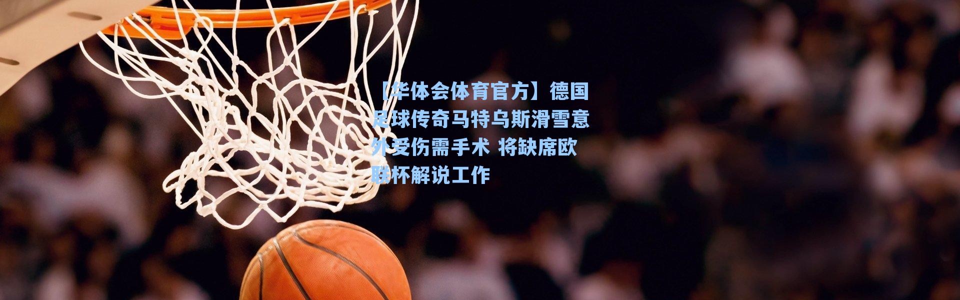 【华体会体育官方】德国足球传奇马特乌斯滑雪意外受伤需手术 将缺席欧联杯解说工作