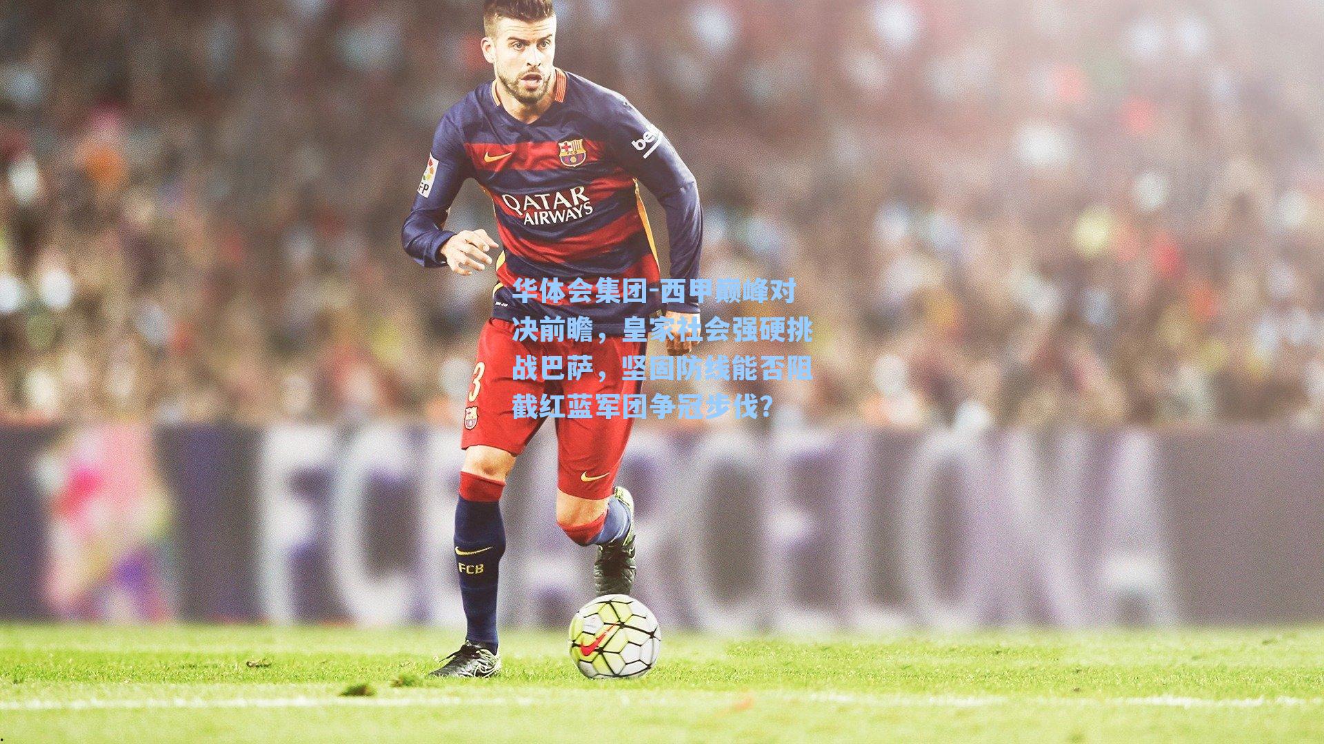 西甲巅峰对决前瞻，皇家社会强硬挑战巴萨，坚固防线能否阻截红蓝军团争冠步伐？